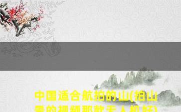 中国适合航拍的山(拍山景的视频那款无人机好)